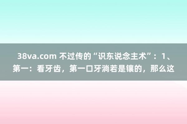 38va.com 不过传的“识东说念主术”：1、第一：看牙齿，第一口牙淌若是镶的，那么这