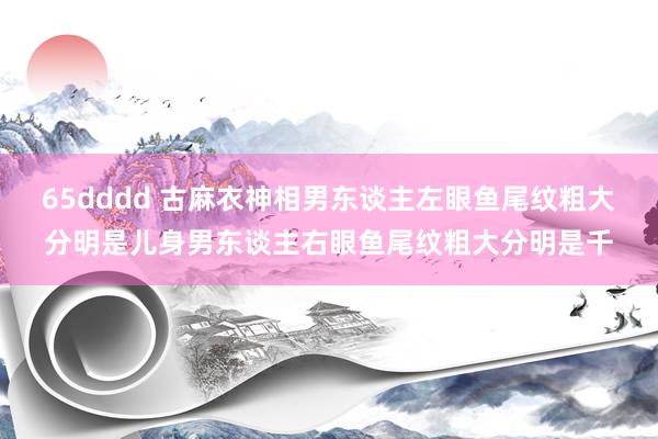 65dddd 古麻衣神相男东谈主左眼鱼尾纹粗大分明是儿身男东谈主右眼鱼尾纹粗大分明是千