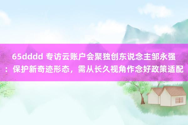 65dddd 专访云账户会聚独创东说念主邹永强：保护新奇迹形态，需从长久视角作念好政策适配