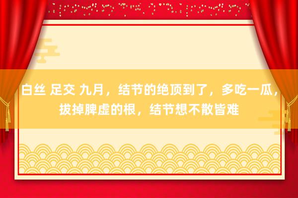 白丝 足交 九月，结节的绝顶到了，多吃一瓜，拔掉脾虚的根，结节想不散皆难