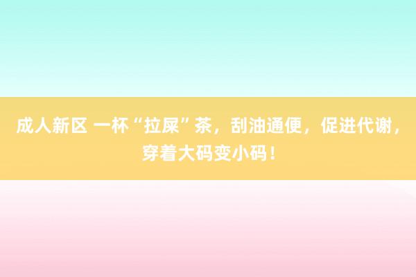 成人新区 一杯“拉屎”茶，刮油通便，促进代谢，穿着大码变小码！