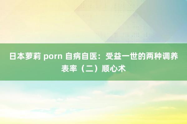 日本萝莉 porn 自病自医：受益一世的两种调养表率（二）顺心术