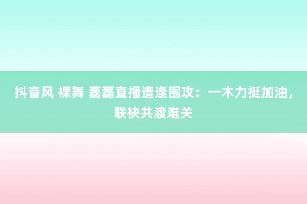 抖音风 裸舞 磊磊直播遭逢围攻：一木力挺加油，联袂共渡难关