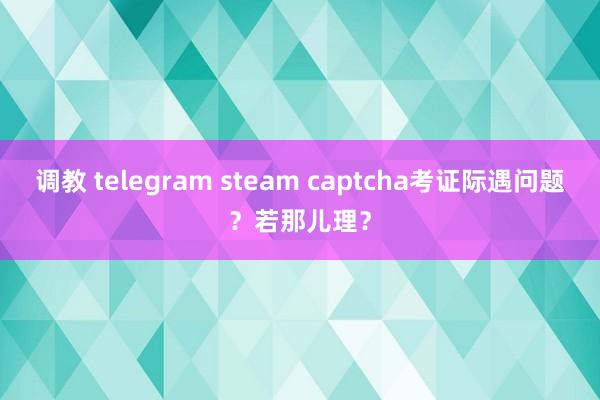 调教 telegram steam captcha考证际遇问题？若那儿理？