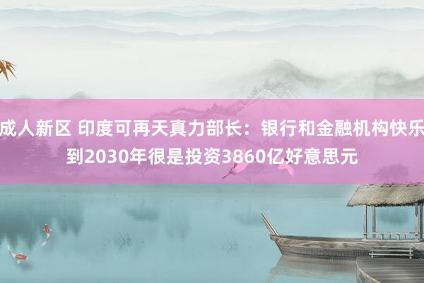 成人新区 印度可再天真力部长：银行和金融机构快乐到2030年很是投资3860亿好意思元