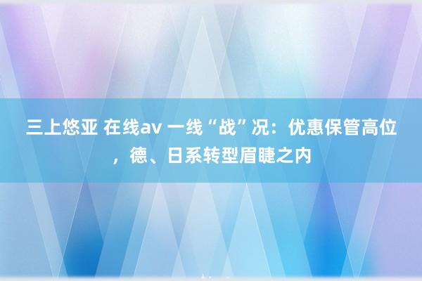 三上悠亚 在线av 一线“战”况：优惠保管高位，德、日系转型眉睫之内