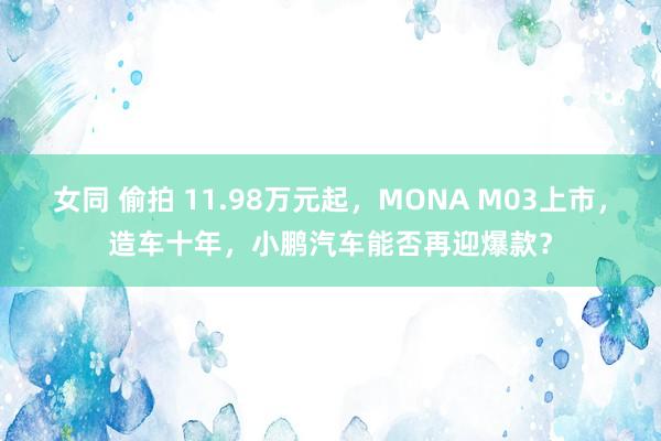 女同 偷拍 11.98万元起，MONA M03上市，造车十年，小鹏汽车能否再迎爆款？