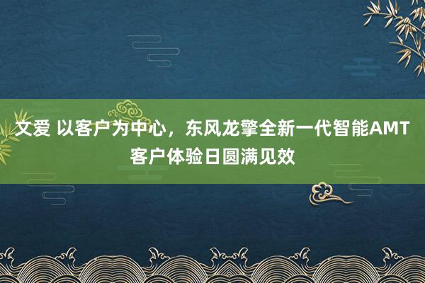 文爱 以客户为中心，东风龙擎全新一代智能AMT客户体验日圆满见效