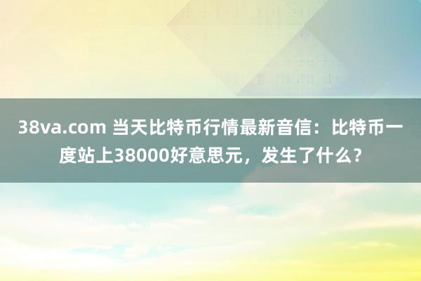 38va.com 当天比特币行情最新音信：比特币一度站上38000好意思元，发生了什么？