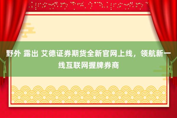 野外 露出 艾德证券期货全新官网上线，领航新一线互联网握牌券商