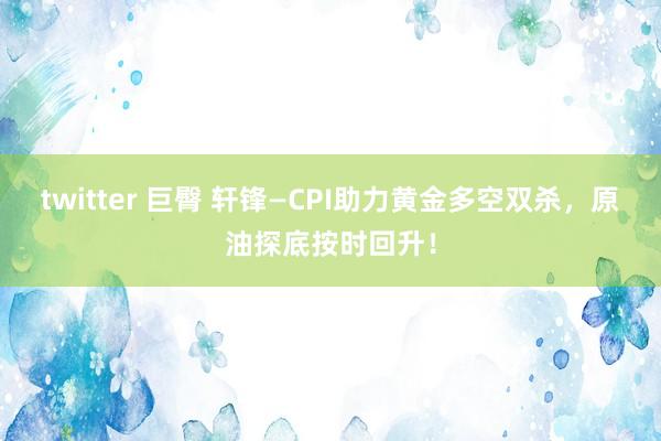 twitter 巨臀 轩锋—CPI助力黄金多空双杀，原油探底按时回升！