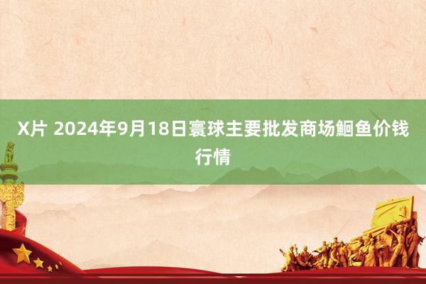 X片 2024年9月18日寰球主要批发商场鮰鱼价钱行情