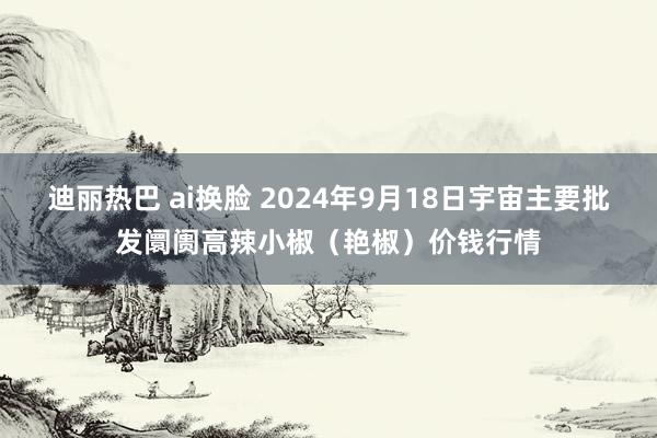 迪丽热巴 ai换脸 2024年9月18日宇宙主要批发阛阓高辣小椒（艳椒）价钱行情