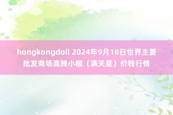 hongkongdoll 2024年9月18日世界主要批发商场高辣小椒（满天星）价钱行情