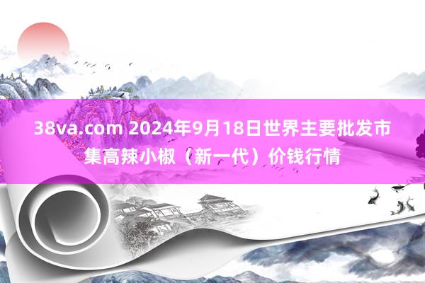 38va.com 2024年9月18日世界主要批发市集高辣小椒（新一代）价钱行情