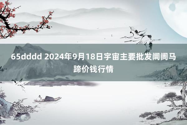 65dddd 2024年9月18日宇宙主要批发阛阓马蹄价钱行情