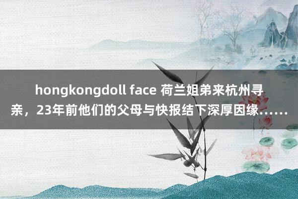 hongkongdoll face 荷兰姐弟来杭州寻亲，23年前他们的父母与快报结下深厚因缘……