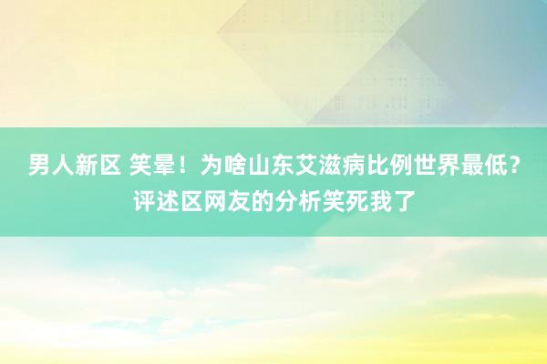 男人新区 笑晕！为啥山东艾滋病比例世界最低？评述区网友的分析笑死我了