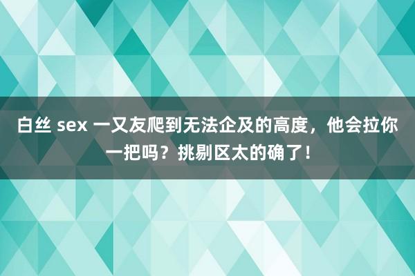 白丝 sex 一又友爬到无法企及的高度，他会拉你一把吗？挑剔区太的确了！