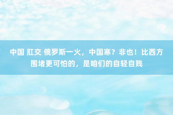 中国 肛交 俄罗斯一火，中国寒？非也！比西方围堵更可怕的，是咱们的自轻自贱