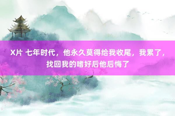 X片 七年时代，他永久莫得给我收尾，我累了，找回我的嗜好后他后悔了