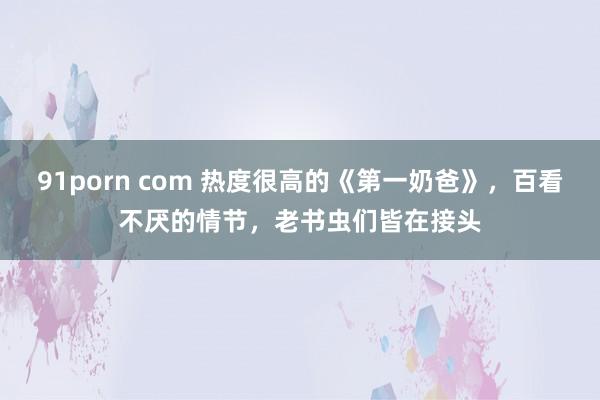 91porn com 热度很高的《第一奶爸》，百看不厌的情节，老书虫们皆在接头