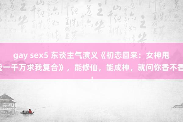 gay sex5 东谈主气演义《初恋回来：女神甩我一千万求我复合》，能修仙，能成神，就问你香不香！