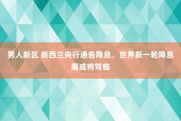 男人新区 新西兰央行通告降息，世界新一轮降息潮或将驾临