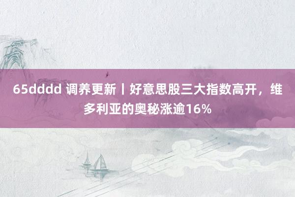 65dddd 调养更新丨好意思股三大指数高开，维多利亚的奥秘涨逾16%