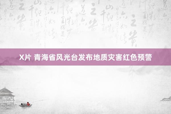 X片 青海省风光台发布地质灾害红色预警