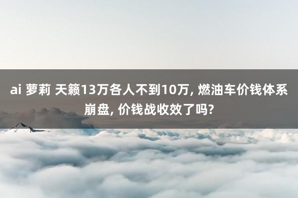 ai 萝莉 天籁13万各人不到10万， 燃油车价钱体系崩盘， 价钱战收效了吗?