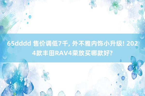 65dddd 售价调低7千， 外不雅内饰小升级! 2024款丰田RAV4荣放买哪款好?