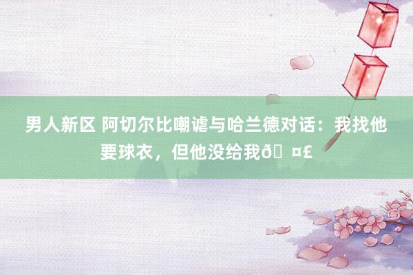 男人新区 阿切尔比嘲谑与哈兰德对话：我找他要球衣，但他没给我🤣