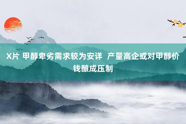 X片 甲醇卑劣需求较为安详  产量高企或对甲醇价钱酿成压制