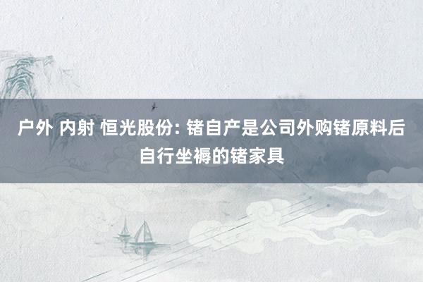 户外 内射 恒光股份: 锗自产是公司外购锗原料后自行坐褥的锗家具