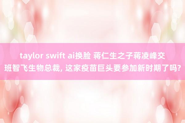 taylor swift ai换脸 蒋仁生之子蒋凌峰交班智飞生物总裁， 这家疫苗巨头要参加新时期了吗?