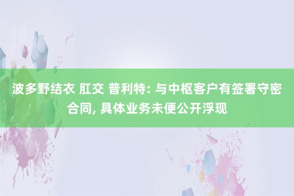 波多野结衣 肛交 普利特: 与中枢客户有签署守密合同， 具体业务未便公开浮现