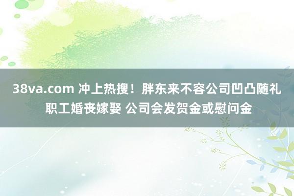 38va.com 冲上热搜！胖东来不容公司凹凸随礼 职工婚丧嫁娶 公司会发贺金或慰问金