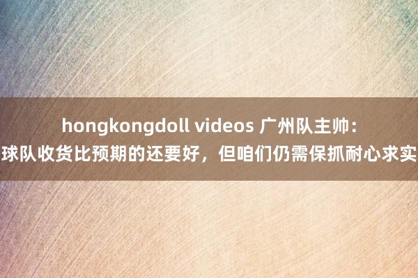 hongkongdoll videos 广州队主帅：球队收货比预期的还要好，但咱们仍需保抓耐心求实