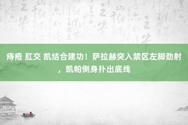 痔疮 肛交 凯结合建功！萨拉赫突入禁区左脚劲射，凯帕侧身扑出底线