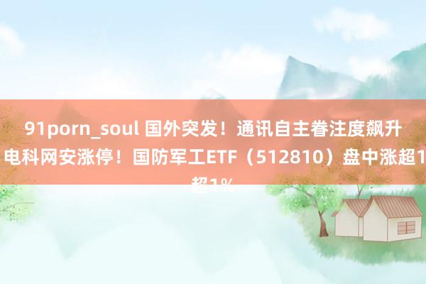 91porn_soul 国外突发！通讯自主眷注度飙升，电科网安涨停！国防军工ETF（512810）盘中涨超1%