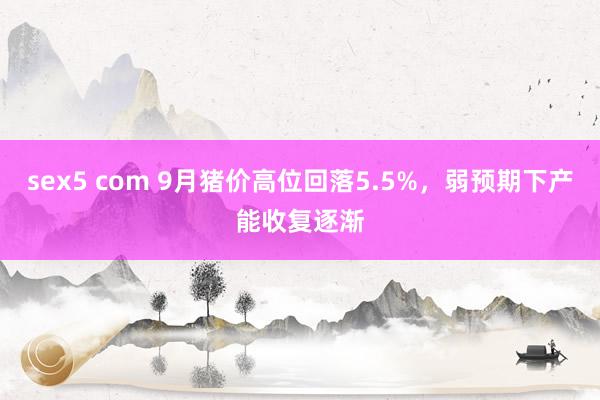 sex5 com 9月猪价高位回落5.5%，弱预期下产能收复逐渐