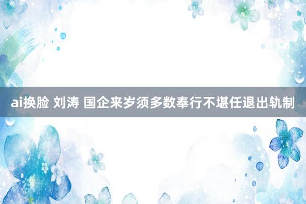 ai换脸 刘涛 国企来岁须多数奉行不堪任退出轨制