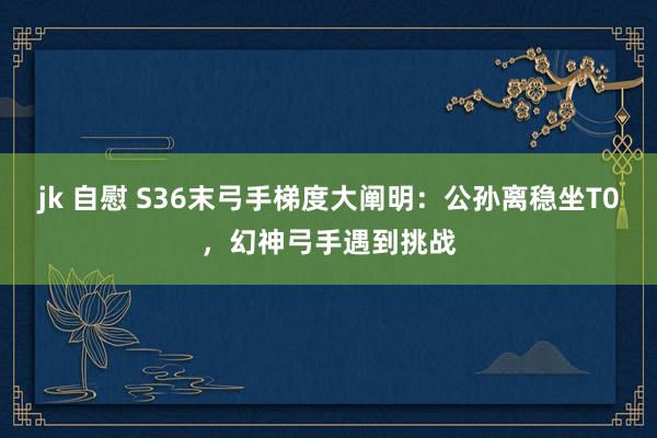 jk 自慰 S36末弓手梯度大阐明：公孙离稳坐T0，幻神弓手遇到挑战