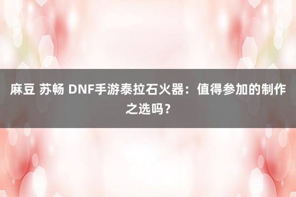 麻豆 苏畅 DNF手游泰拉石火器：值得参加的制作之选吗？