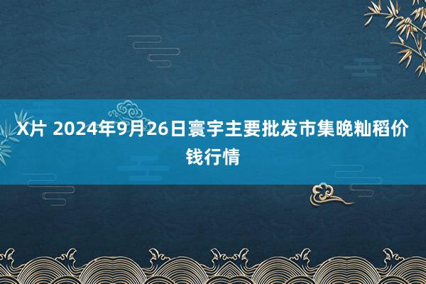 X片 2024年9月26日寰宇主要批发市集晚籼稻价钱行情