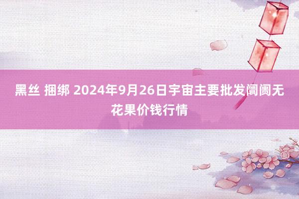 黑丝 捆绑 2024年9月26日宇宙主要批发阛阓无花果价钱行情