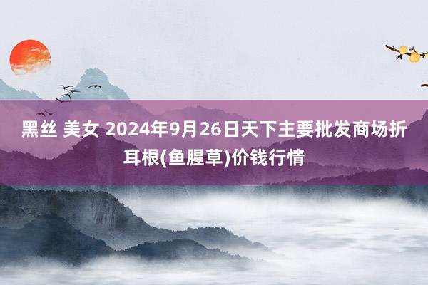 黑丝 美女 2024年9月26日天下主要批发商场折耳根(鱼腥草)价钱行情