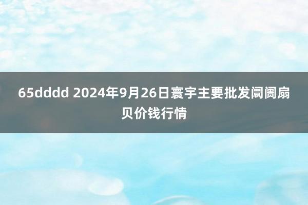 65dddd 2024年9月26日寰宇主要批发阛阓扇贝价钱行情