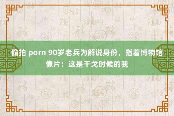 偷拍 porn 90岁老兵为解说身份，指着博物馆像片：这是干戈时候的我